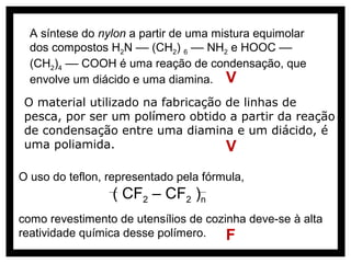 A síntese do nylon a partir de uma mistura equimolar
  dos compostos H2N –– (CH2) 6 –– NH2 e HOOC ––
  (CH2)4 –– COOH é uma reação de condensação, que
  envolve um diácido e uma diamina. V
 O material utilizado na fabricação de linhas de
 pesca, por ser um polímero obtido a partir da reação
 de condensação entre uma diamina e um diácido, é
 uma poliamida.                     V
O uso do teflon, representado pela fórmula,
                 ( CF2 – CF2 )n
como revestimento de utensílios de cozinha deve-se à alta
reatividade química desse polímero.    F
 