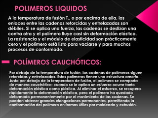 A la temperatura de fusión T., o por encima de ella, los
enlaces entre las cadenas retorcidas y entrelazadas son
débiles. Si se aplica una fuerza, las cadenas se deslizan una
contra otra y el polímero fluye casi sin deformación elástica.
La resistencia y el módulo de elasticidad son prácticamente
cero y el polímero está listo para vaciarse y para muchos
procesos de conformado.
Por debajo de la temperatura de fusión, las cadenas de polímeros siguen
retorcidas y entrelazadas. Estos polímeros tienen una estructura amorfa.
Justo por debajo de la temperatura de fusión, el polímero se comporta
de manera cauchótica; cuando se le aplica un esfuerzo ocurre tanto
deformación elástica como plástica. Al eliminar el esfuerzo, se recupera
rápidamente la deformación elástica, pero el polímero ha quedado
deformado permanentemente por el movimiento de las cadenas. Se
pueden obtener grandes elongaciones permanentes, permitiendo la
conformación del polímero en formas útiles por moldeado y extrusión.
 