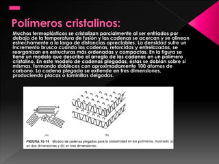 Muchos termoplásticos se cristalizan parcialmente al ser enfriados por
debajo de la temperatura de fusión y las cadenas se acercan y se alinean
estrechamente a lo largo de distancias apreciables. La densidad sufre un
incremento brusco cuando las cadenas, retorcidas y entrelazadas, se
reorganizan en estructuras más ordenadas y compactas. En la figura se
tiene un modelo que describe el arreglo de las cadenas en un polímero
cristalino. En este modelo de cadenas plegadas, éstas se doblan sobre sí
mismas, formando dobleces con aproximadamente 100 átomos de
carbono. La cadena plegada se extiende en tres dimensiones,
produciendo placas o laminillas delgadas.
 