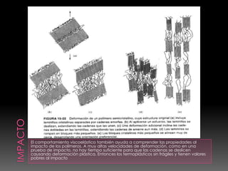 El comportamiento viscoelástico también ayuda a comprender las propiedades al
impacto de los polímeros. A muy altas velocidades de deformación, como en una
prueba de impacto, no hay tiempo suficiente para que las cadenas se deslicen
causando deformación plástica. Entonces los termoplásticos sin frágiles y tienen valores
pobres al impacto
 