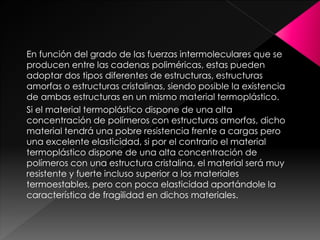 En función del grado de las fuerzas intermoleculares que se
producen entre las cadenas poliméricas, estas pueden
adoptar dos tipos diferentes de estructuras, estructuras
amorfas o estructuras cristalinas, siendo posible la existencia
de ambas estructuras en un mismo material termoplástico.
Si el material termoplástico dispone de una alta
concentración de polímeros con estructuras amorfas, dicho
material tendrá una pobre resistencia frente a cargas pero
una excelente elasticidad, si por el contrario el material
termoplástico dispone de una alta concentración de
polímeros con una estructura cristalina, el material será muy
resistente y fuerte incluso superior a los materiales
termoestables, pero con poca elasticidad aportándole la
característica de fragilidad en dichos materiales.
 