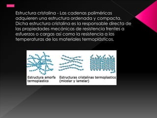 Estructura cristalina - Las cadenas poliméricas
adquieren una estructura ordenada y compacta.
Dicha estructura cristalina es la responsable directa de
las propiedades mecánicas de resistencia frentes a
esfuerzos o cargas así como la resistencia a las
temperaturas de los materiales termoplásticos.
 