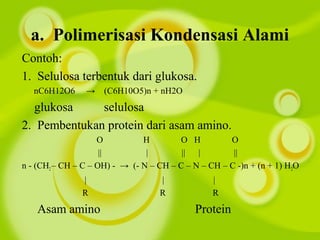 a. Polimerisasi Kondensasi Alami
Contoh:
1. Selulosa terbentuk dari glukosa.
nC6H12O6 → (C6H10O5)n + nH2O
glukosa selulosa
2. Pembentukan protein dari asam amino.
O H O H O
|| | || | ||
n - (CH2– CH – C – OH) - → (- N – CH – C – N – CH – C -)n + (n + 1) H2O
| | |
R R R
Asam amino Protein
 