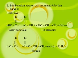 2. Pembentukan tetoron dari asam paraftalat dan
etandiol.
Reaksinya:
O O
| | | |
nHO – C - - C – OH + n HO – CH2 – CH2 – OH →
asam paraftalat 1,2-etanadiol
O O
| | | |
(- O – C - - C – O – CH2 – CH2 –) n + (n – 1) H2O
tetoron
 