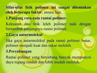 Sifat-sifat fisik polimer ini sangat ditentukan
oleh beberapa faktor, antara lain.
1.Panjang rata-rata rantai polimer.
Kekuatan dan titik leleh polimer naik dengan
bertambah panjangnya rantai polimer.
2.Gaya antarmolekul
Jika gaya antarmolekul pada rantai polimer besar,
polimer menjadi kuat dan sukar meleleh.
3.Percabangan
Rantai polimer yang bercabang banyak mempunyai
daya tegang rendah dan lebih mudah meleleh.
 