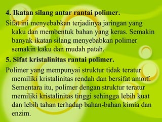 4. Ikatan silang antar rantai polimer.
Sifat ini menyebabkan terjadinya jaringan yang
kaku dan membentuk bahan yang keras. Semakin
banyak ikatan silang menyebabkan polimer
semakin kaku dan mudah patah.
5. Sifat kristalinitas rantai polimer.
Polimer yang mempunyai struktur tidak teratur
memiliki kristalinitas rendah dan bersifat amorf.
Sementara itu, polimer dengan struktur teratur
memiliki kristalinitas tinggi sehingga lebih kuat
dan lebih tahan terhadap bahan-bahan kimia dan
enzim.
 