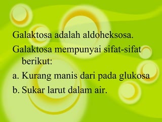Galaktosa adalah aldoheksosa.
Galaktosa mempunyai sifat-sifat
berikut:
a. Kurang manis dari pada glukosa
b. Sukar larut dalam air.
 