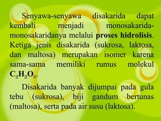 Senyawa-senyawa disakarida dapat
kembali menjadi monosakarida-
monosakaridanya melalui proses hidrolisis.
Ketiga jenis disakarida (sukrosa, laktosa,
dan maltosa) merupakan isomer karena
sama-sama memiliki rumus molekul
C12H22O11.
Disakarida banyak dijumpai pada gula
tebu (sukrosa), biji gandum bertunas
(maltosa), serta pada air susu (laktosa).
 