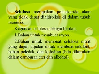 Selulosa merupakan polisakarida alam
yang tidak dapat dihidrolisis di dalam tubuh
manusia.
Kegunaan selulosa sebagai berikut.
1.Bahan untuk membuat rayon.
2.Bahan untuk membuat selulosa nitrat
yang dapat dipakai untuk membuat seluloid,
bahan peledak, dan kolodion (bila dilarutkan
dalam campuran eter dan alkohol).
 