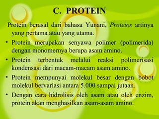 C.  PROTEIN
Protein berasal dari bahasa Yunani, Proteios artinya
yang pertama atau yang utama.
• Protein merupakan senyawa polimer (polimerida)
dengan monomernya berupa asam amino.
• Protein terbentuk melalui reaksi polimerisasi
kondensasi dari macam-macam asam amino.
• Protein mempunyai molekul besar dengan bobot
molekul bervariasi antara 5.000 sampai jutaan.
• Dengan cara hidrolisis oleh asam atau oleh enzim,
protein akan menghasilkan asam-asam amino.
 