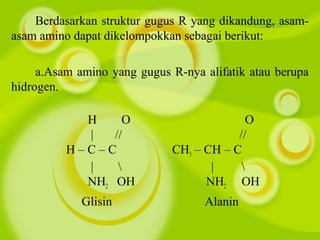 Berdasarkan struktur gugus R yang dikandung, asam-
asam amino dapat dikelompokkan sebagai berikut:
a.Asam amino yang gugus R-nya alifatik atau berupa
hidrogen.
H O O
| // //
H – C – C CH3 – CH – C
|  | 
NH2 OH NH2 OH
Glisin Alanin
 
