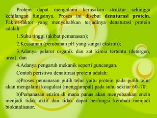 Protein dapat mengalami kerusakan struktur sehingga
kehilangan fungsinya. Proses ini disebut denaturasi protein.
Faktor-faktor yang menyebabkan terjadinya denaturasi protein
adalah:
1.Suhu tinggi (akibat pemanasan);
2.Keasaman (perubahan pH yang sangat ekstrim);
3.Adanya pelarut organik dan zat kimia tertentu (detergen,
urea); dan
4.Adanya pengaruh mekanik seperti guncangan.
Contoh peristiwa denaturasi protein adalah:
a)Proses pemanasan putih telur yaitu protein pada putih telur
akan mengalami koagulasi (menggumpal) pada suhu sekitar 60–70o
.
b)Pemanasan enzim di mana panas akan menyebankan enzin
menjadi tidak aktif dan tidak dapat berfungsi kembali menjadi
biokatalisator.
 