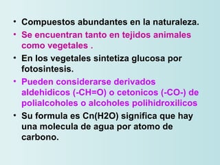 Compuestos abundantes en la naturaleza. Se encuentran tanto en tejidos animales como vegetales .   En los vegetales sintetiza glucosa por fotosintesis. Pueden considerarse derivados aldehidicos (-CH=O) o cetonicos (-CO-) de polialcoholes o alcoholes polihidroxilicos Su formula es Cn(H2O) significa que hay una molecula de agua por atomo de carbono. 
