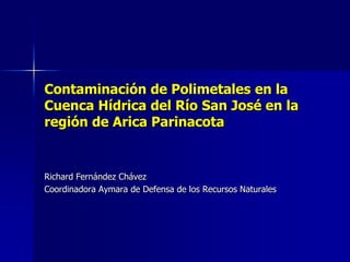 Contaminación de Polimetales en la
Cuenca Hídrica del Río San José en la
región de Arica Parinacota
Richard Fernández Chávez
Coordinadora Aymara de Defensa de los Recursos Naturales
 