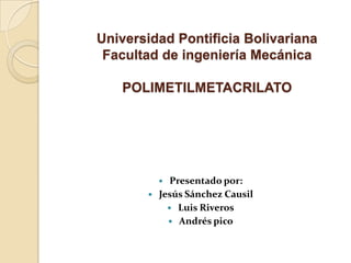 Universidad Pontificia Bolivariana
Facultad de ingeniería Mecánica
POLIMETILMETACRILATO
 Presentado por:
 Jesús Sánchez Causil
 Luis Riveros
 Andrés pico
 