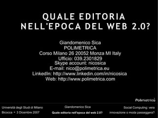 QU ALE E DITOR IA
              N E L L 'E P O C A D E L W E B 2.0?
                                    Giandomenico Sica
                                       POLIMETRICA
                          Corso Milano 26 20052 Monza MI Italy
                                    Ufficio: 039.2301829
                                  Skype account: nicosica
                               E-mail: nico@polimetrica.eu
                       LinkedIn: http://www.linkedin.com/in/nicosica
                             Web: http://www.polimetrica.com




                                            Giandomenico Sica
Università degli Studi di Milano                                                     Social Computing: vera
          - 3 Dicembre 2007
Bicocca                                                                     innovazione o moda passeggera?
                                   Quale editoria nell'epoca del web 2.0?
 