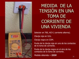MEDIDA DE LA
     TENSIÓN EN UNA
        TOMA DE
      CORRIENTE DE
      UNA VIVIENDA
Selector en 700, ACV ( corriente alterna).
Clavija roja en V/Ω.
Clavija negra en COM.
Punta de la clavija roja en uno de los contactos
de la toma de corriente.
Punta de la clavija negra en el otro de los
contactos de la toma de corriente.
Medida obtenida = 232V
                                              11
 