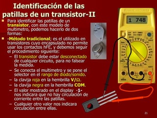 Identificación de las
patillas de un transistor-II
 Para identificar las patillas de un          1 748
  transistor, con este modelo de
  multimetro, podemos hacerlo de dos
  formas:
 -Método tradicional; es el utilizado en
  transistores cuyo encapsulado no permite
  usar los contactos hFE, y debemos seguir
  el procedimiento siguiente:
   – El transistor debe estar desconectado
      de cualquier circuito, para no falsear
      la medida.
   – Se conecta el multimetro y se pone el
      selector en el rango de diodo/sonido.
   – la clavija roja en la hembrilla V/Ω.
   – la clavija negra en la hembrilla COM.
   – El valor mostrado en el display -1-
      nos indicara que no hay circulación de
      corriente entre las patillas.
   – Cualquier otro valor nos indicara
      circulación entre ellas.
                                                   21
 