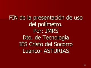 FIN de la presentación de uso
        del polímetro.
          Por: JMRS
     Dto. de Tecnología
    IES Cristo del Socorro
     Luanco- ASTURIAS

                                25
 