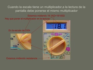 Cuando la escala tiene un multiplicador,a la lectura de la pantalla debe ponerse el mismo multiplicador Estamos midiendo resistencia En la escala de 200k Hay que poner el multiplicador en la lectura Estamos midiendo 18.1K Ω =18100 Ω 