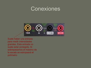 Conexiones Suele haber una entrada para medir intensidades grandes. Esta entrada no suele estar protegida. Si sobrepasamos el máximo de la escala se estropeará el polímetro 