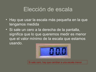 Elección de escala Hay que usar la escala más pequeña en la que tengamos medida Si sale un cero a la derecha de la pantalla, significa que lo que queremos medir es menor que el valor mínimo de la escala que estamos usando. Si sale cero, hay que cambiar a una escala menor 