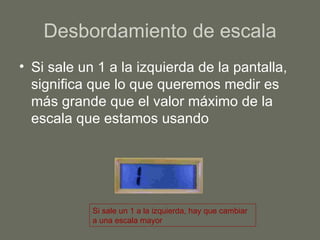 Desbordamiento de escala Si sale un 1 a la izquierda de la pantalla, significa que lo que queremos medir es más grande que el valor máximo de la escala que estamos usando Si sale un 1 a la izquierda, hay que cambiar a una escala mayor 
