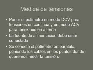 Medida de tensiones Poner el polímetro en modo DCV para tensiones en continua y en modo ACV para tensiones en alterna La fuente de alimentación debe estar conectada Se conecta el polímetro en paralelo, poniendo los cables en los puntos donde queremos medir la tensión. 