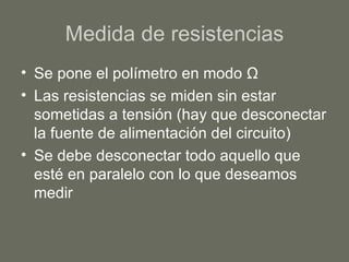 Medida de resistencias Se pone el polímetro en modo  Ω Las resistencias se miden sin estar sometidas a tensión (hay que desconectar la fuente de alimentación del circuito) Se debe desconectar todo aquello que esté en paralelo con lo que deseamos medir 