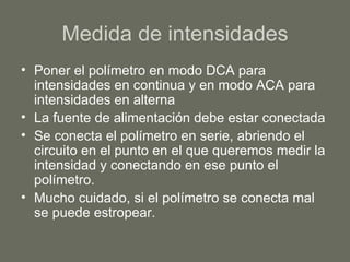 Medida de intensidades Poner el polímetro en modo DCA para intensidades en continua y en modo ACA para intensidades en alterna La fuente de alimentación debe estar conectada Se conecta el polímetro en serie, abriendo el circuito en el punto en el que queremos medir la intensidad y conectando en ese punto el polímetro. Mucho cuidado, si el polímetro se conecta mal se puede estropear. 