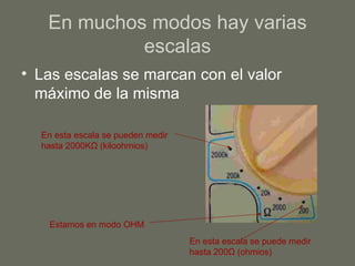 En muchos modos hay varias escalas Las escalas se marcan con el valor máximo de la misma En esta escala se pueden medir hasta 2000K Ω  (kiloohmios) Estamos en modo OHM En esta escala se puede medir hasta 200 Ω  ( ohmios) 