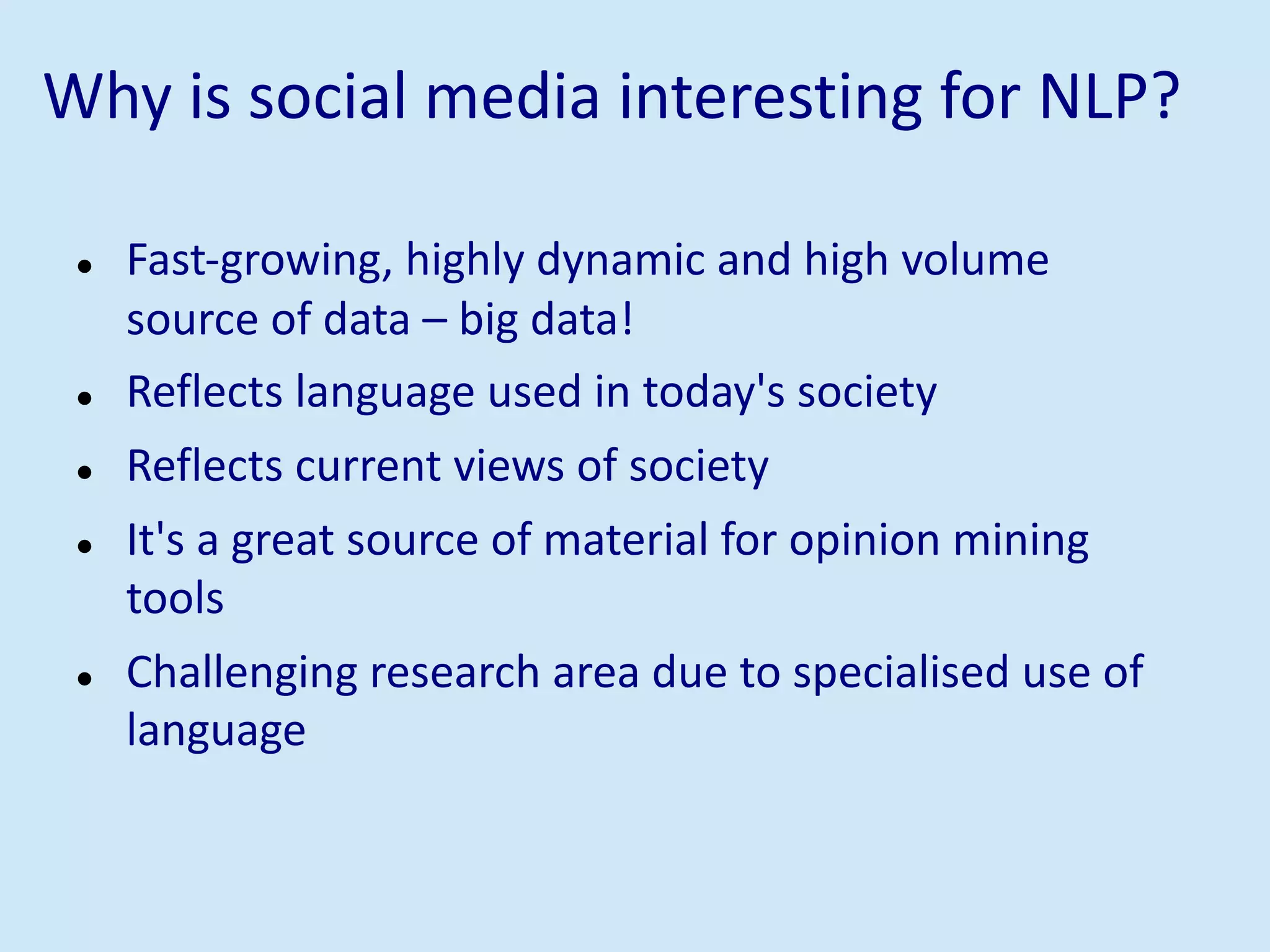 Why is social media interesting for NLP?
l Fast-growing, highly dynamic and high volume
source of data – big data!
l Reflects language used in today's society
l Reflects current views of society
l It's a great source of material for opinion mining
tools
l Challenging research area due to specialised use of
language
 