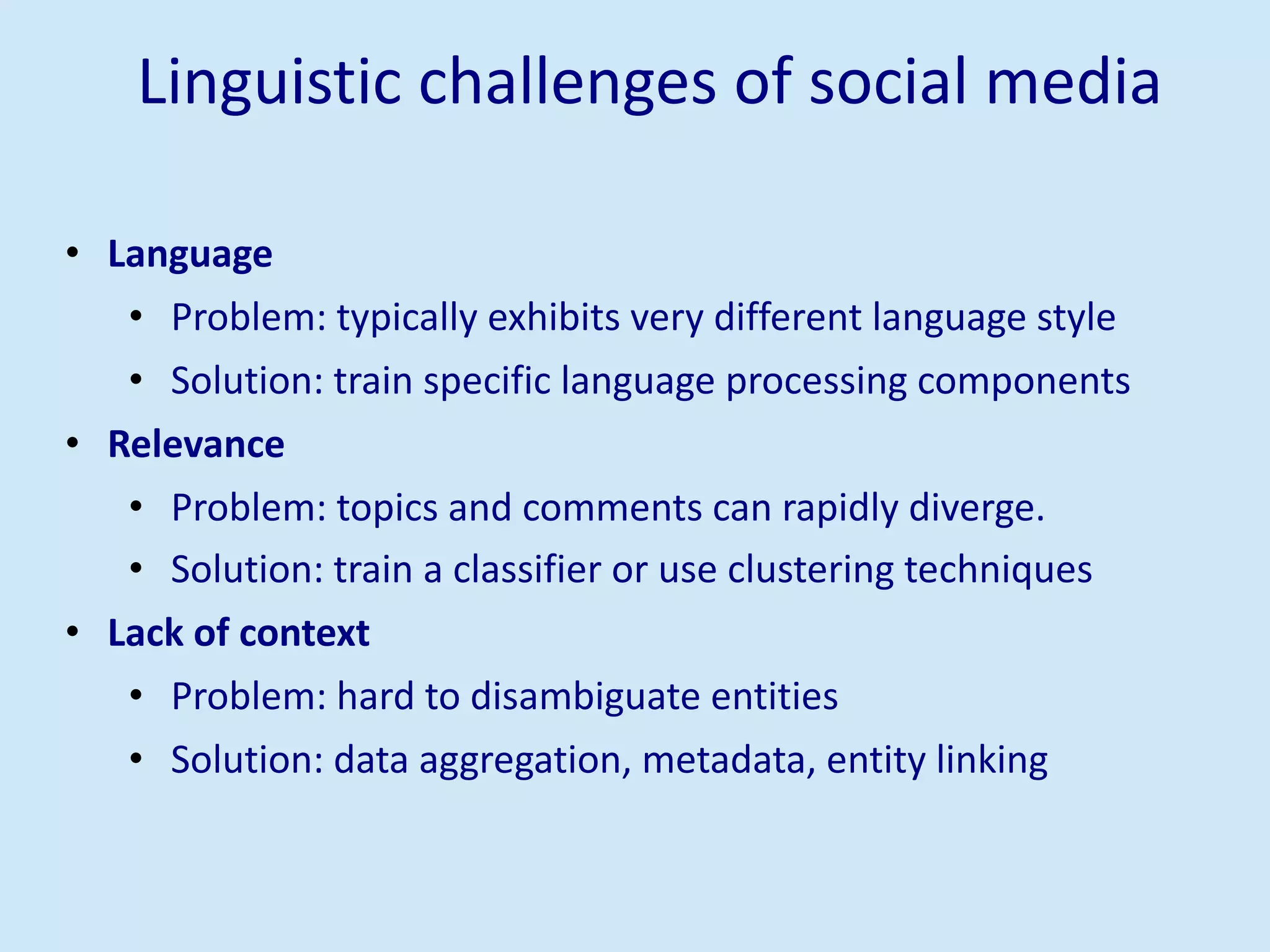 Linguistic challenges of social media
• Language
• Problem: typically exhibits very different language style
• Solution: train specific language processing components
• Relevance
• Problem: topics and comments can rapidly diverge.
• Solution: train a classifier or use clustering techniques
• Lack of context
• Problem: hard to disambiguate entities
• Solution: data aggregation, metadata, entity linking
 