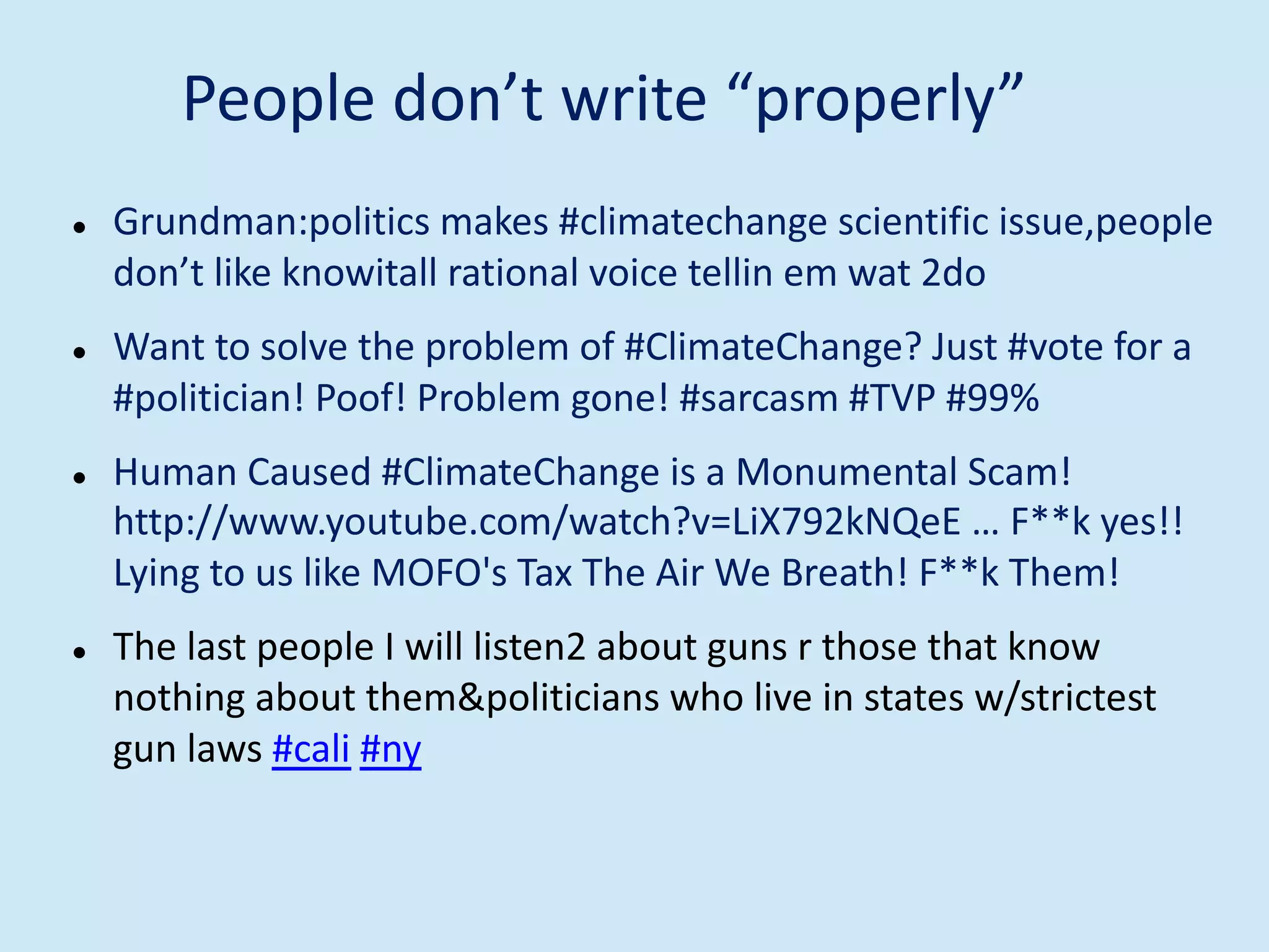 People don’t write “properly”
l Grundman:politics makes #climatechange scientific issue,people
don’t like knowitall rational voice tellin em wat 2do
l Want to solve the problem of #ClimateChange? Just #vote for a
#politician! Poof! Problem gone! #sarcasm #TVP #99%
l Human Caused #ClimateChange is a Monumental Scam!
http://www.youtube.com/watch?v=LiX792kNQeE … F**k yes!!
Lying to us like MOFO's Tax The Air We Breath! F**k Them!
l The last people I will listen2 about guns r those that know
nothing about them&politicians who live in states w/strictest
gun laws #cali #ny
 