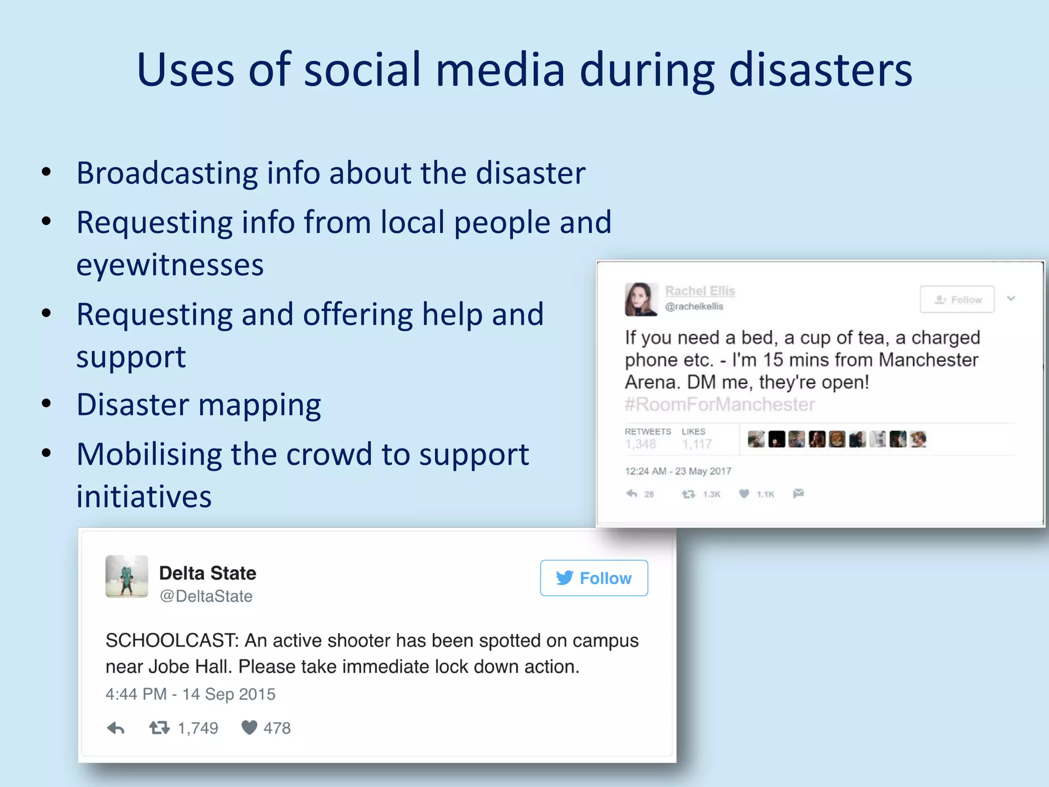 Uses of social media during disasters
• Broadcasting info about the disaster
• Requesting info from local people and
eyewitnesses
• Requesting and offering help and
support
• Disaster mapping
• Mobilising the crowd to support
initiatives
 