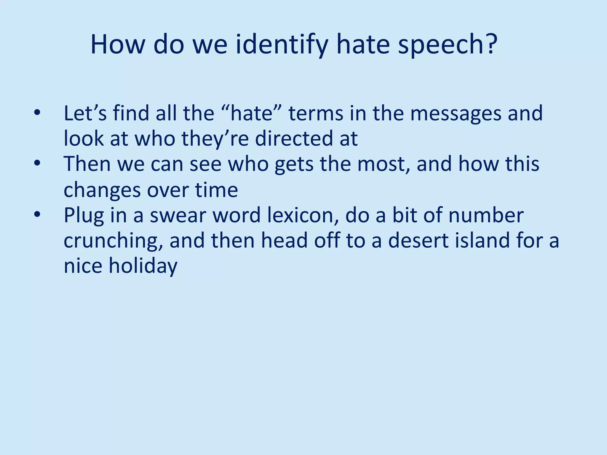 • Let’s find all the “hate” terms in the messages and
look at who they’re directed at
• Then we can see who gets the most, and how this
changes over time
• Plug in a swear word lexicon, do a bit of number
crunching, and then head off to a desert island for a
nice holiday
How do we identify hate speech?
 