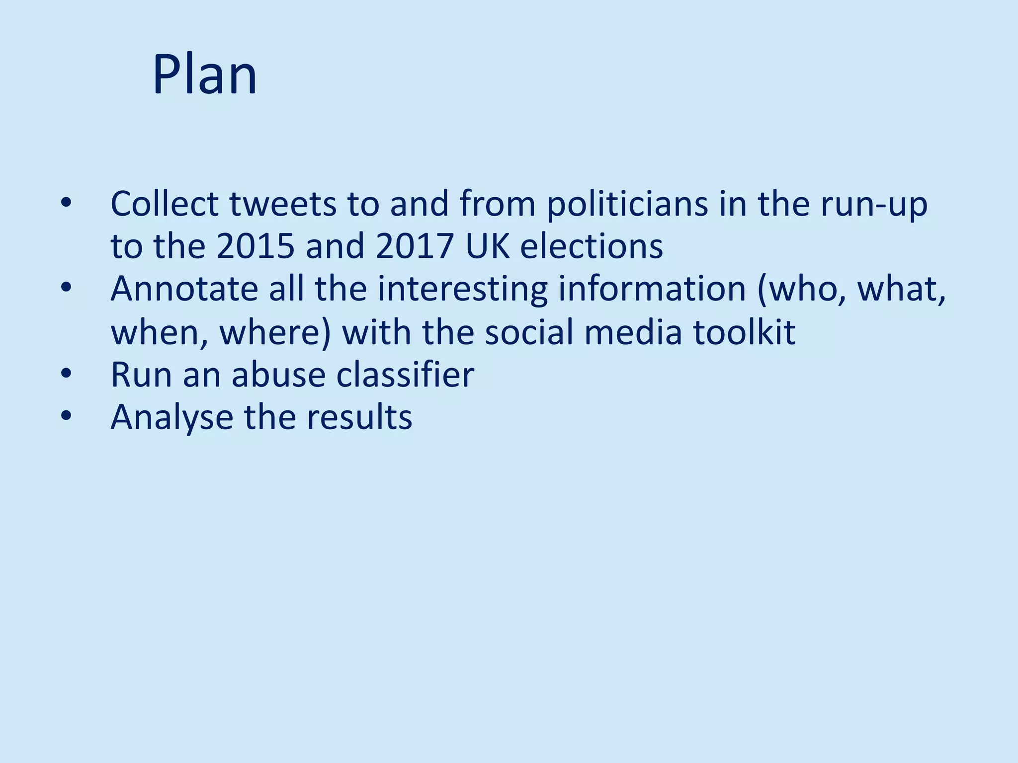 • Collect tweets to and from politicians in the run-up
to the 2015 and 2017 UK elections
• Annotate all the interesting information (who, what,
when, where) with the social media toolkit
• Run an abuse classifier
• Analyse the results
Plan
 