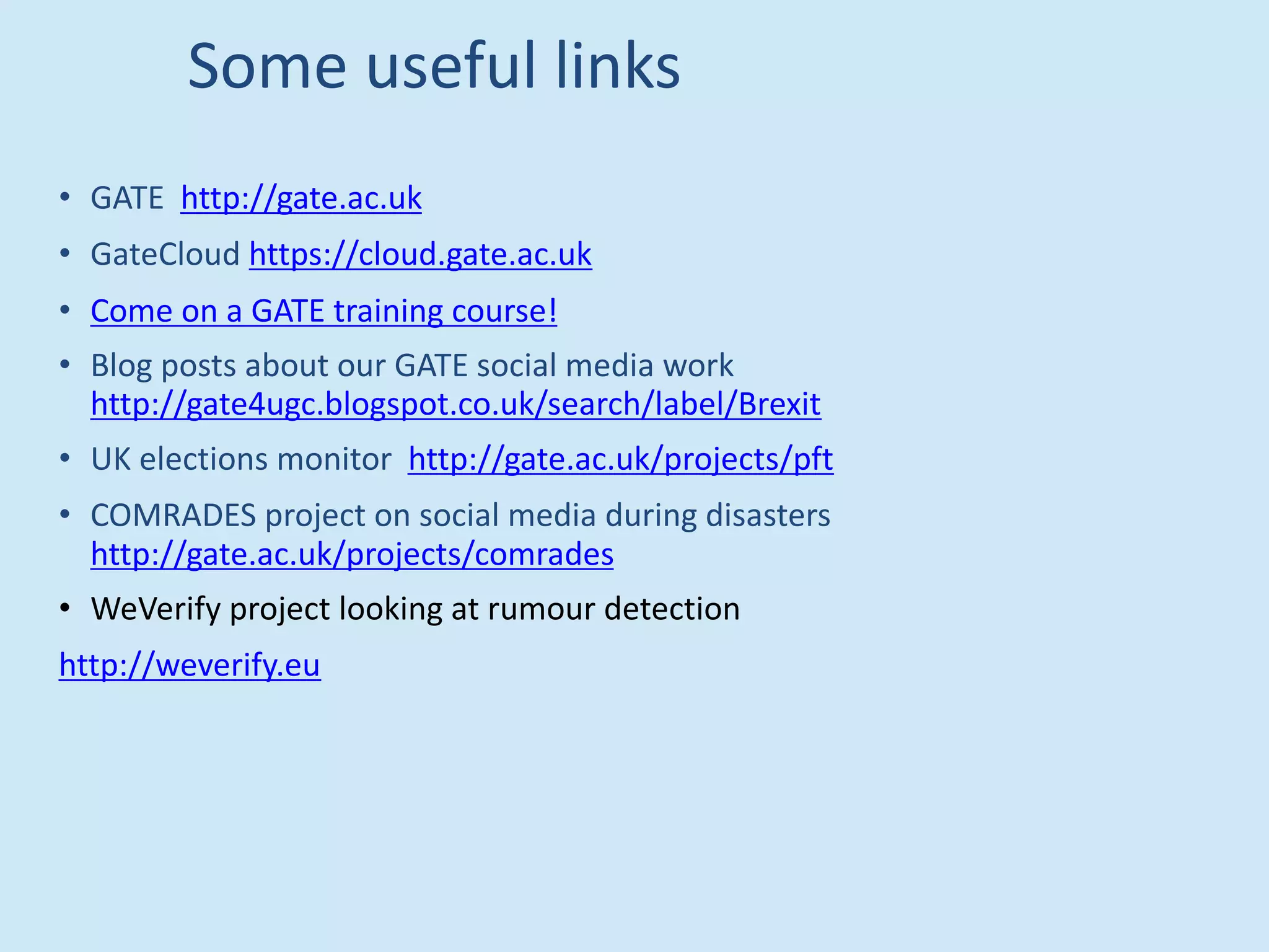 Some useful links
• GATE http://gate.ac.uk
• GateCloud https://cloud.gate.ac.uk
• Come on a GATE training course!
• Blog posts about our GATE social media work
http://gate4ugc.blogspot.co.uk/search/label/Brexit
• UK elections monitor http://gate.ac.uk/projects/pft
• COMRADES project on social media during disasters
http://gate.ac.uk/projects/comrades
• WeVerify project looking at rumour detection
http://weverify.eu
 