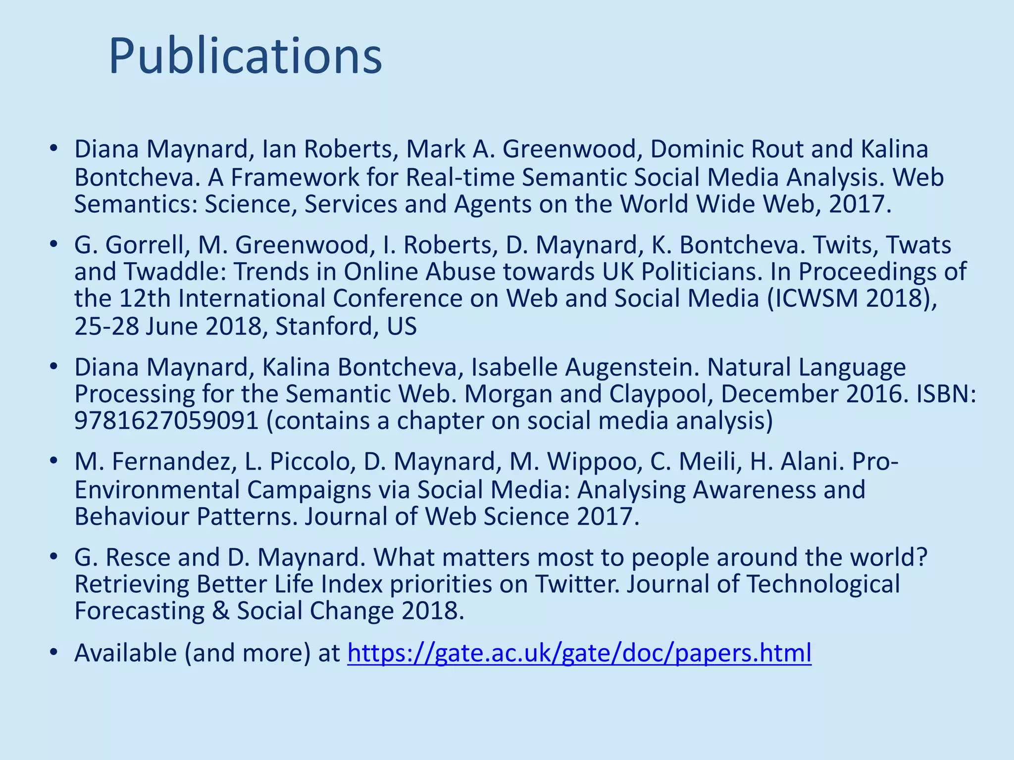 Publications
• Diana Maynard, Ian Roberts, Mark A. Greenwood, Dominic Rout and Kalina
Bontcheva. A Framework for Real-time Semantic Social Media Analysis. Web
Semantics: Science, Services and Agents on the World Wide Web, 2017.
• G. Gorrell, M. Greenwood, I. Roberts, D. Maynard, K. Bontcheva. Twits, Twats
and Twaddle: Trends in Online Abuse towards UK Politicians. In Proceedings of
the 12th International Conference on Web and Social Media (ICWSM 2018),
25-28 June 2018, Stanford, US
• Diana Maynard, Kalina Bontcheva, Isabelle Augenstein. Natural Language
Processing for the Semantic Web. Morgan and Claypool, December 2016. ISBN:
9781627059091 (contains a chapter on social media analysis)
• M. Fernandez, L. Piccolo, D. Maynard, M. Wippoo, C. Meili, H. Alani. Pro-
Environmental Campaigns via Social Media: Analysing Awareness and
Behaviour Patterns. Journal of Web Science 2017.
• G. Resce and D. Maynard. What matters most to people around the world?
Retrieving Better Life Index priorities on Twitter. Journal of Technological
Forecasting & Social Change 2018.
• Available (and more) at https://gate.ac.uk/gate/doc/papers.html
 