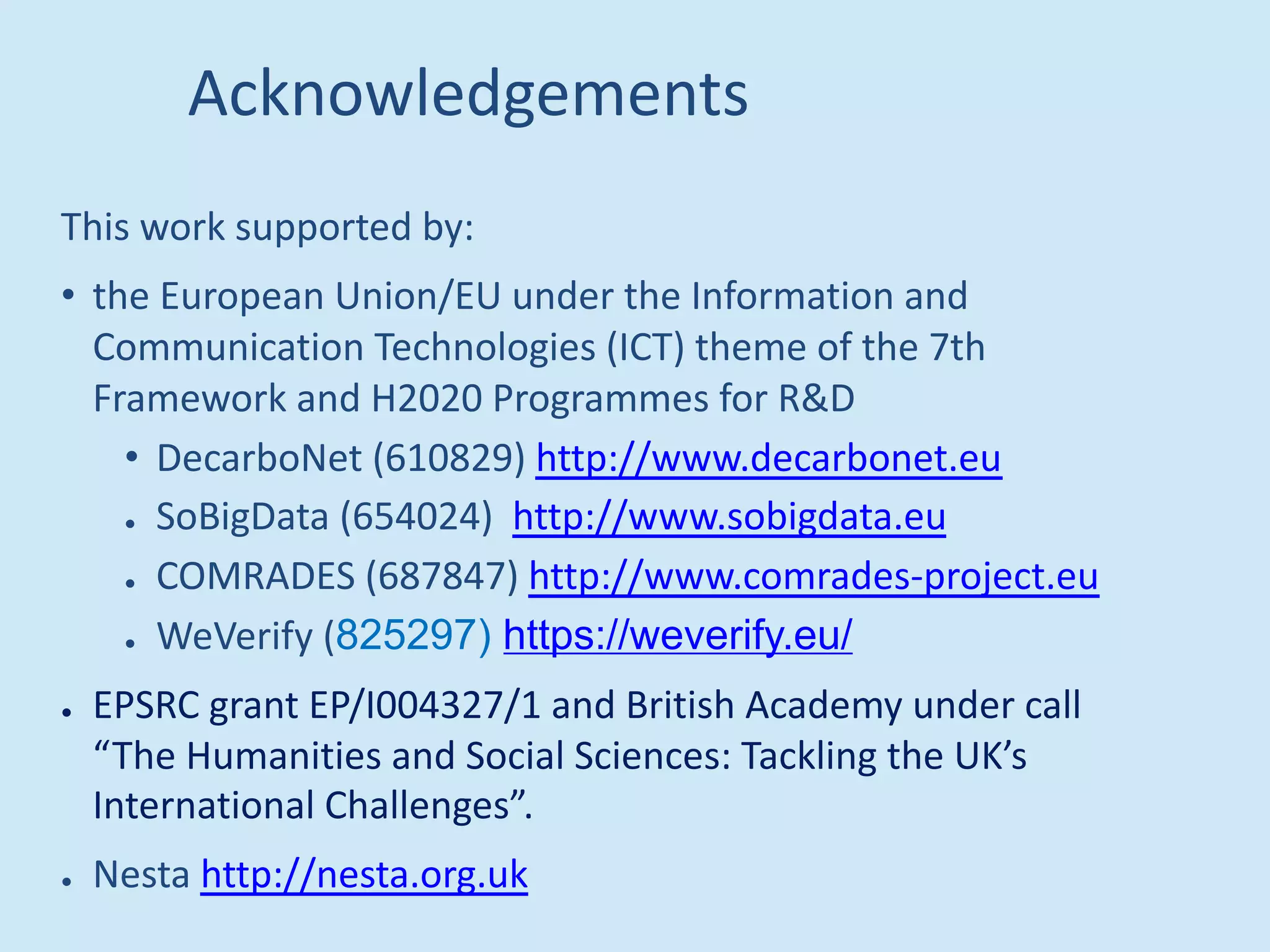 Acknowledgements
This work supported by:
• the European Union/EU under the Information and
Communication Technologies (ICT) theme of the 7th
Framework and H2020 Programmes for R&D
• DecarboNet (610829) http://www.decarbonet.eu
● SoBigData (654024) http://www.sobigdata.eu
● COMRADES (687847) http://www.comrades-project.eu
● WeVerify (825297) https://weverify.eu/
● EPSRC grant EP/I004327/1 and British Academy under call
“The Humanities and Social Sciences: Tackling the UK’s
International Challenges”.
● Nesta http://nesta.org.uk
 