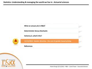 Statistics: Understanding & managing the world we live in : Actuarial sciences




                        What an actuary do in R&A?

                        Deterministic Versus Stochastic

                        Solvency 2, what’s this?

                        21/12/2012 Gender directive : the end of gender-based pricing

                        References




                                                          Polimi Parigi 22/11/2012 - R&A – Lionel Texier - Associate director
 