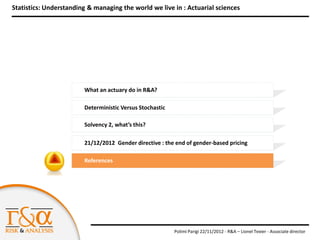 Statistics: Understanding & managing the world we live in : Actuarial sciences




                        What an actuary do in R&A?

                        Deterministic Versus Stochastic

                        Solvency 2, what’s this?

                        21/12/2012 Gender directive : the end of gender-based pricing

                        References




                                                          Polimi Parigi 22/11/2012 - R&A – Lionel Texier - Associate director
 
