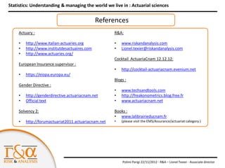 Statistics: Understanding & managing the world we live in : Actuarial sciences


                                               References
     Actuary :                                        R&A:

     •   http://www.italian-actuaries.org             •   www.riskandanalysis.com
     •   http://www.institutdesactuaires.com          •   Lionel.texier@riskandanalysis.com
     •   http://www.actuaries.org/
                                                      Cocktail ActuariaCnam 12.12.12:
     European Insurance supervisor :
                                                      •   http://cocktail-actuariacnam.evenium.net
     •   https://eiopa.europa.eu/
                                                      Blogs :
     Gender Directive :
                                                      •   www.techsandtools.com
     •   http://genderdirective.actuariacnam.net      •   http://freakonometrics.blog.free.fr
     •   Official text                                •   www.actuariacnam.net

     Solvency 2:                                      Books :
                                                      • www.lalibrairieducnam.fr
     •   http://forumactuariat2011.actuariacnam.net   •   (please visit the EMS/Assurance/actuariat category )




                                                          Polimi Parigi 22/11/2012 - R&A – Lionel Texier - Associate director
 