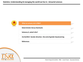 Statistics: Understanding & managing the world we live in : Actuarial sciences




                        What an actuary do in R&A?

                        Deterministic Versus Stochastic

                        Solvency 2, what’s this?

                        21/12/2012 Gender directive : the end of gender-based pricing

                        References




                                                          Polimi Parigi 22/11/2012 - R&A – Lionel Texier - Associate director
 
