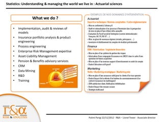 Statistics: Understanding & managing the world we live in : Actuarial sciences


                  What we do ?

    •   Implementation, audit & reviews of
        models
    •   Insurance portfolio analysis & product
        engineering
    •   Process engineering
    •   Enterprise Risk Management expertise
    •   Asset-Liability Management
    •   Pension & Benefits advisory services
    •   CRM
    •   Data Mining
    •   R&D
    •   Training




                                                       Polimi Parigi 22/11/2012 - R&A – Lionel Texier - Associate director
 