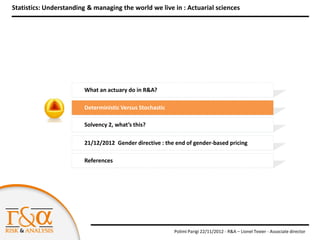 Statistics: Understanding & managing the world we live in : Actuarial sciences




                        What an actuary do in R&A?

                        Deterministic Versus Stochastic

                        Solvency 2, what’s this?

                        21/12/2012 Gender directive : the end of gender-based pricing

                        References




                                                          Polimi Parigi 22/11/2012 - R&A – Lionel Texier - Associate director
 