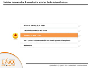Statistics: Understanding & managing the world we live in : Actuarial sciences




                        What an actuary do in R&A?

                        Deterministic Versus Stochastic

                        Solvency 2, what’s this?

                        21/12/2012 Gender directive : the end of gender-based pricing

                        References




                                                          Polimi Parigi 22/11/2012 - R&A – Lionel Texier - Associate director
 