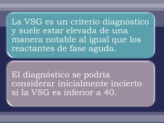 La VSG es un criterio diagnóstico
y suele estar elevada de una
manera notable al igual que los
reactantes de fase aguda.


El diagnóstico se podría
considerar inicialmente incierto
si la VSG es inferior a 40.
 