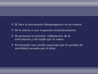  Si bien el mecanismo fisiopatogenico no se conoce.

 Se le asocia a una respuesta autoinmunitaria.

 Se presenta la sinovitis. Inflamacion de la
  articulacion y del tejido que lo rodea.

 Provocando una atrofia muscular por la perdida de
  movilidad causado por el dolor.
 