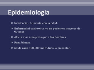  Incidencia . Aumenta con la edad.

 Enfermedad casi exclusiva en pacientes mayores de
  60 años.

 Afecta mas a mujeres que a los hombres.

 Raza blanca.

 50 de cada 100,000 individuos lo presentan.
 
